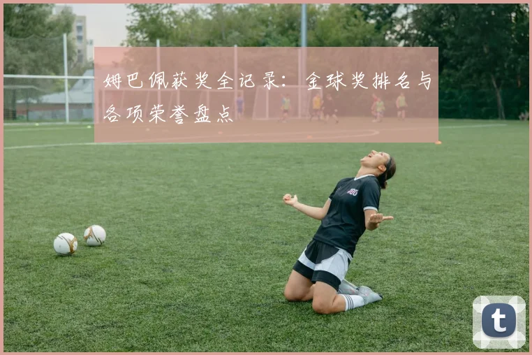 姆巴佩获奖全记录：金球奖排名与各项荣誉盘点