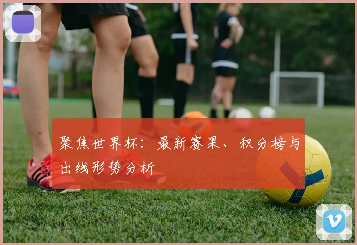 聚焦世界杯:最新赛果、积分榜与出线形势分析