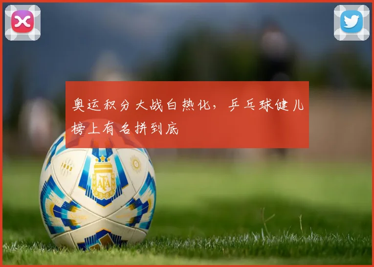 奥运积分大战白热化，乒乓球健儿榜上有名拼到底
