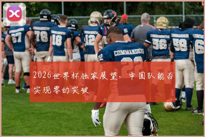 2026世界杯独家展望，中国队能否实现零的突破