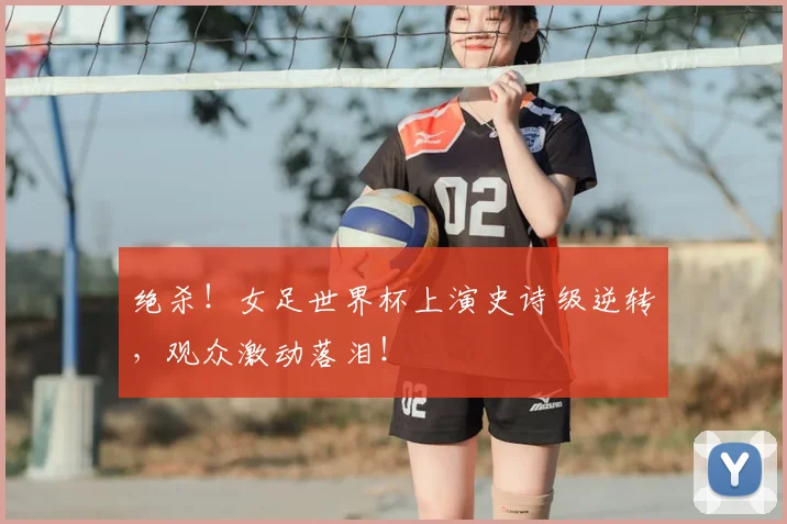 绝杀！女足世界杯上演史诗级逆转，观众激动落泪！