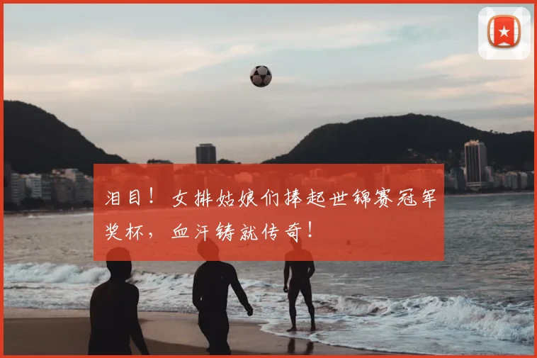 泪目!女排姑娘们捧起世锦赛冠军奖杯,血汗铸就传奇!