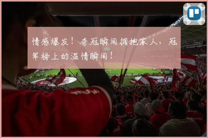 情感爆发!夺冠瞬间拥抱家人,冠军榜上的温情瞬间!