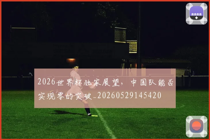 2026世界杯独家展望，中国队能否实现零的突破_20260529145420