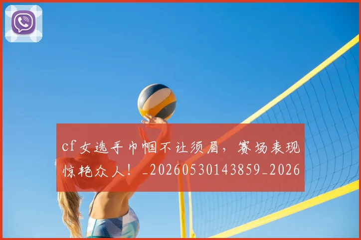 cf女选手巾帼不让须眉，赛场表现惊艳众人！_20260530143859_20260702172241