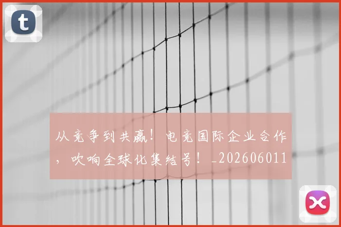 从竞争到共赢！电竞国际企业合作，吹响全球化集结号！_20260601173127