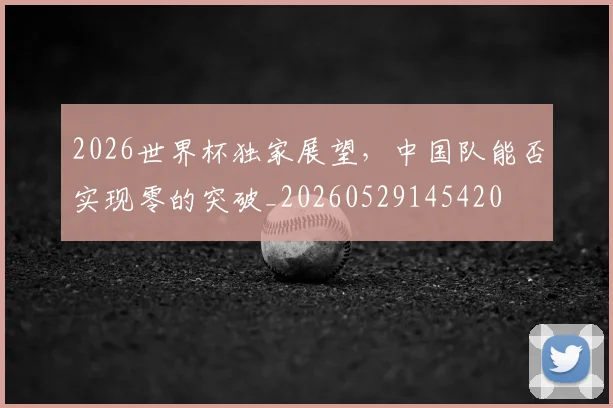 2026世界杯独家展望，中国队能否实现零的突破_20260529145420