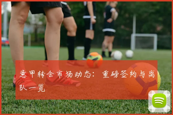意甲转会市场动态:重磅签约与离队一览