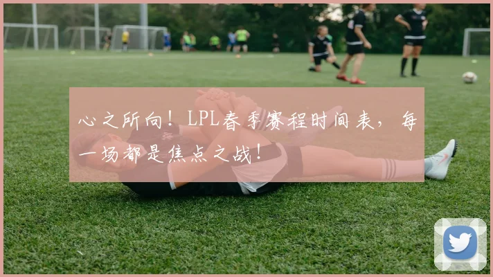 心之所向！LPL春季赛程时间表，每一场都是焦点之战！