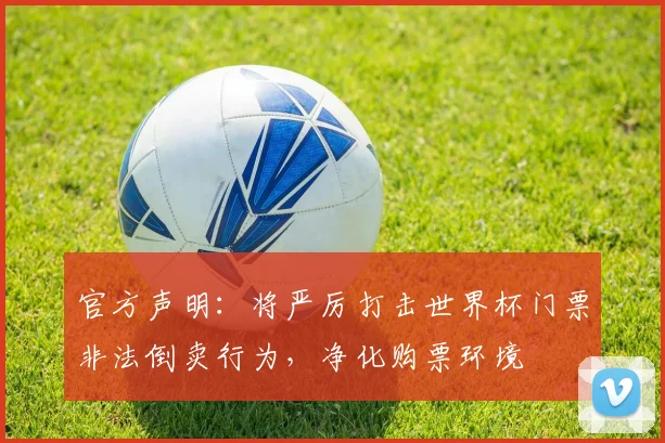 官方声明:将严厉打击世界杯门票非法倒卖行为,净化购票环境