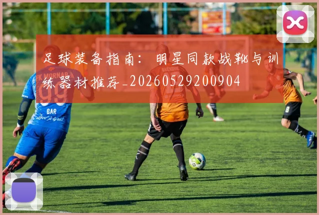 足球装备指南：明星同款战靴与训练器材推荐_20260529200904