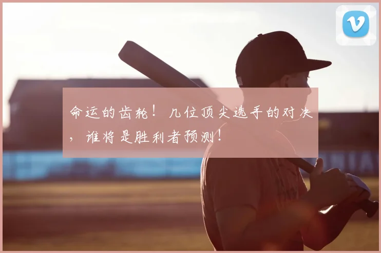 命运的齿轮！几位顶尖选手的对决，谁将是胜利者预测！