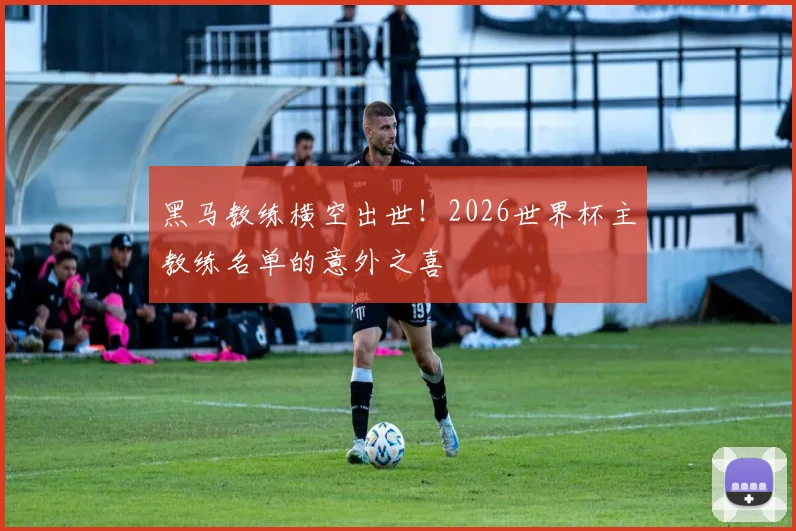 黑马教练横空出世！2026世界杯主教练名单的意外之喜