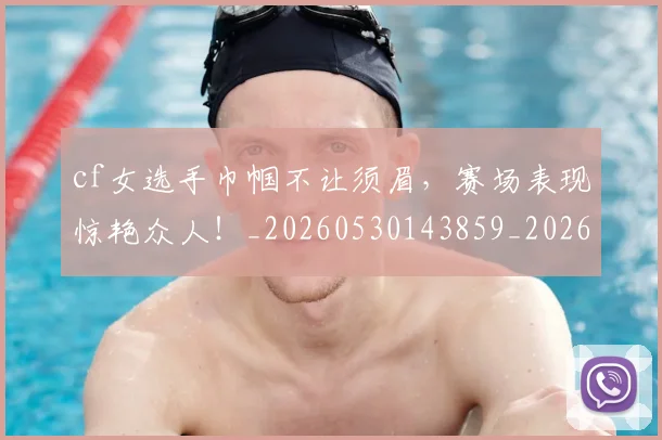 cf女选手巾帼不让须眉，赛场表现惊艳众人！_20260530143859_20260702172241