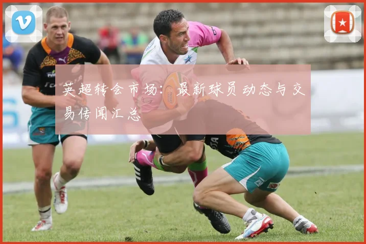 英超转会市场：最新球员动态与交易传闻汇总