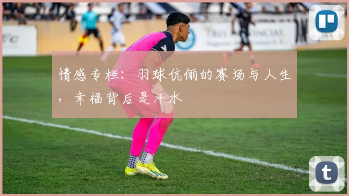 情感专栏：羽球伉俪的赛场与人生，幸福背后是汗水