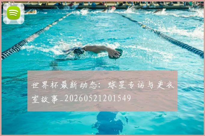世界杯最新动态：球星专访与更衣室故事_20260521201549