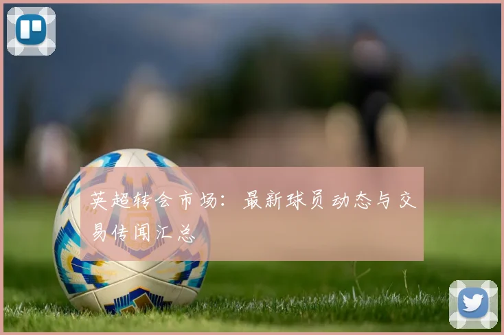 英超转会市场：最新球员动态与交易传闻汇总