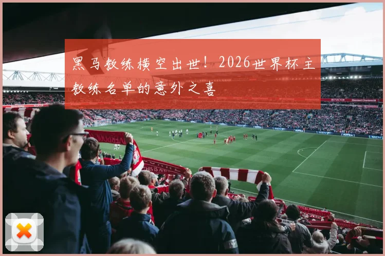 黑马教练横空出世！2026世界杯主教练名单的意外之喜